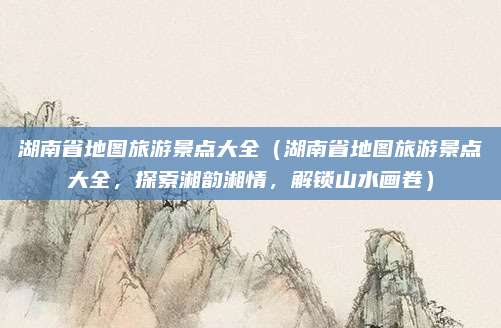 湖南省地图旅游景点大全(湖南省地图旅游景点大全,探索湘韵湘情,解锁山水画卷)
