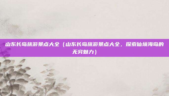 山东长岛旅游景点大全(山东长岛旅游景点大全,探索仙境海岛的无穷魅力)