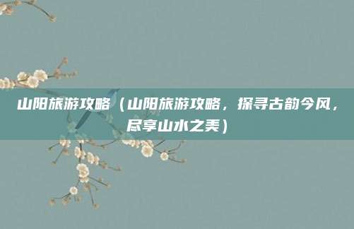 山阳旅游攻略(山阳旅游攻略,探寻古韵今风,尽享山水之美)