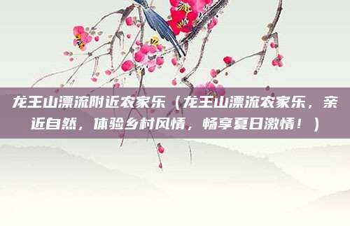 龙王山漂流附近农家乐(龙王山漂流农家乐,亲近自然,体验乡村风情,畅享夏日激情!)
