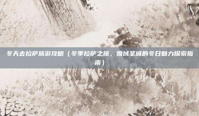 冬天去拉萨旅游攻略(冬季拉萨之旅,雪域圣城的冬日魅力探索指南)