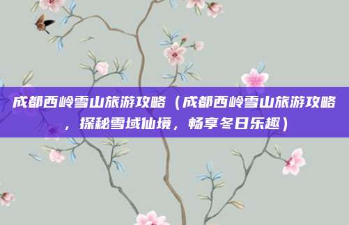成都西岭雪山旅游攻略(成都西岭雪山旅游攻略,探秘雪域仙境,畅享冬日乐趣)