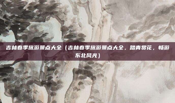 吉林春季旅游景点大全（吉林春季旅游景点大全，踏青赏花，畅游东北风光）