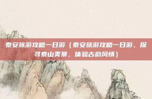 泰安旅游攻略一日游(泰安旅游攻略一日游,探寻泰山美景,体验古韵风情)