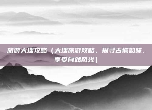 旅游大理攻略(大理旅游攻略,探寻古城韵味,享受自然风光)