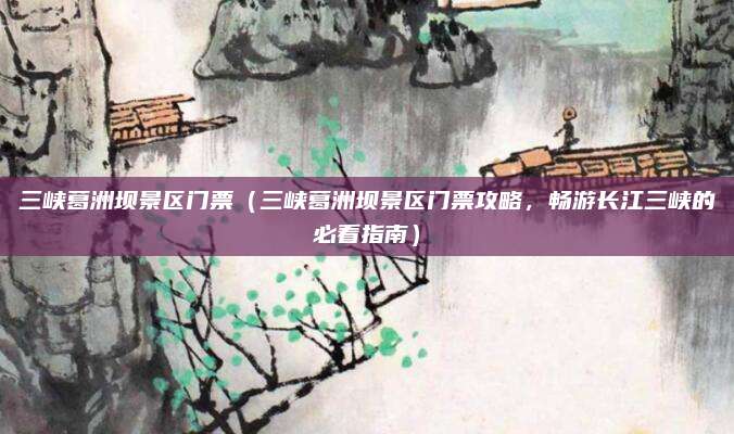 三峡葛洲坝景区门票(三峡葛洲坝景区门票攻略,畅游长江三峡的必看指南)