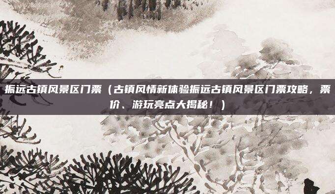 振远古镇风景区门票(古镇风情新体验振远古镇风景区门票攻略,票价、游玩亮点大揭秘!)