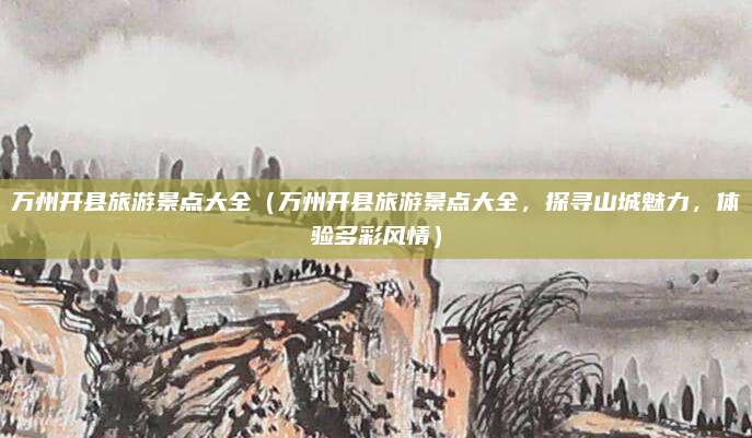 万州开县旅游景点大全(万州开县旅游景点大全,探寻山城魅力,体验多彩风情)