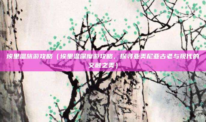 埃里温旅游攻略(埃里温深度游攻略,探寻亚美尼亚古老与现代的交融之美)