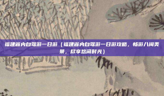 福建省内自驾游一日游(福建省内自驾游一日游攻略,畅游八闽美景,尽享悠闲时光)