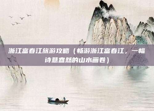 浙江富春江旅游攻略(畅游浙江富春江,一幅诗意盎然的山水画卷)