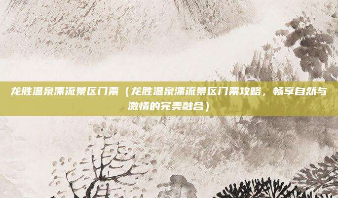 龙胜温泉漂流景区门票(龙胜温泉漂流景区门票攻略,畅享自然与激情的完美融合)