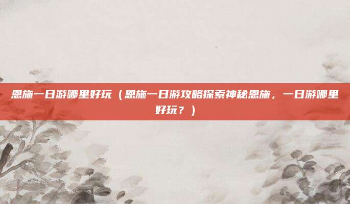 恩施一日游哪里好玩(恩施一日游攻略探索神秘恩施,一日游哪里好玩?)
