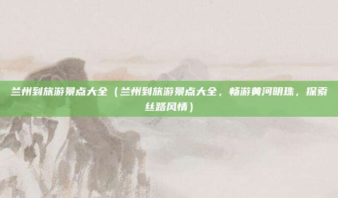 兰州到旅游景点大全(兰州到旅游景点大全,畅游黄河明珠,探索丝路风情)