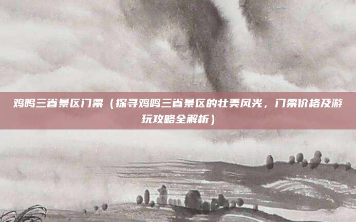 鸡鸣三省景区门票(探寻鸡鸣三省景区的壮美风光,门票价格及游玩攻略全解析)