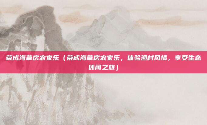 荣成海草房农家乐(荣成海草房农家乐,体验渔村风情,享受生态休闲之旅)
