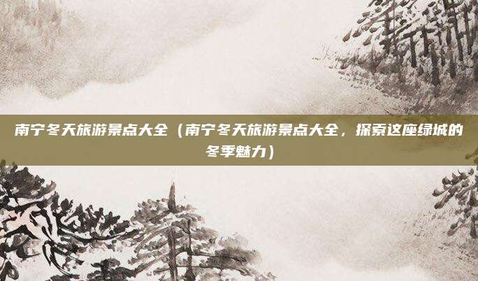 南宁冬天旅游景点大全(南宁冬天旅游景点大全,探索这座绿城的冬季魅力)