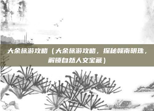大余旅游攻略(大余旅游攻略,探秘赣南明珠,解锁自然人文宝藏)