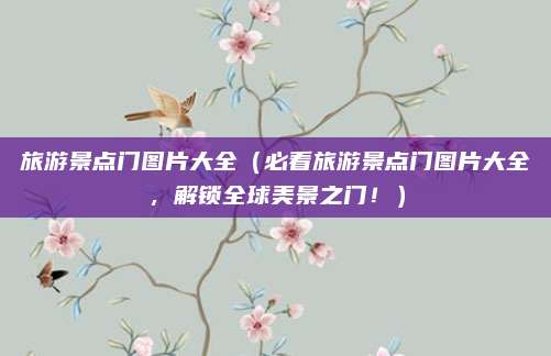 旅游景点门图片大全(必看旅游景点门图片大全,解锁全球美景之门!)