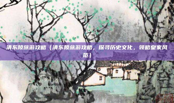清东陵旅游攻略(清东陵旅游攻略,探寻历史文化,领略皇家风范)