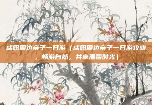 咸阳周边亲子一日游（咸阳周边亲子一日游攻略，畅游自然，共享温馨时光）