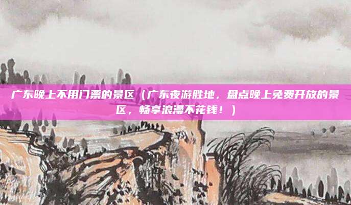 广东晚上不用门票的景区(广东夜游胜地,盘点晚上免费开放的景区,畅享浪漫不花钱!)