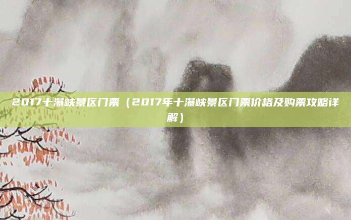 2017十瀑峡景区门票(2017年十瀑峡景区门票价格及购票攻略详解)