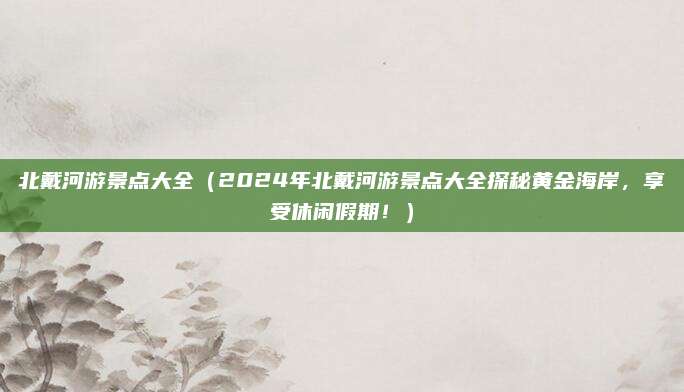 北戴河游景点大全(2024年北戴河游景点大全探秘黄金海岸,享受休闲假期!)