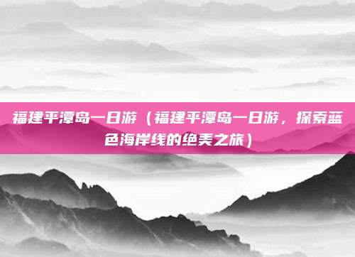 福建平潭岛一日游(福建平潭岛一日游,探索蓝色海岸线的绝美之旅)