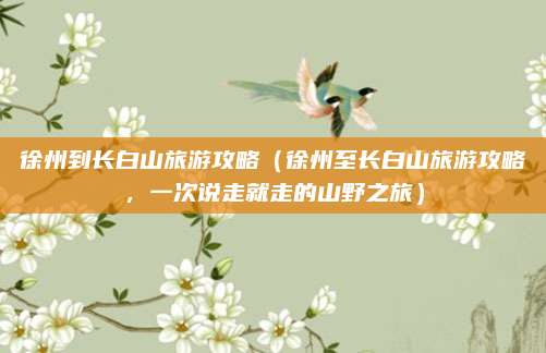 徐州到长白山旅游攻略(徐州至长白山旅游攻略,一次说走就走的山野之旅)