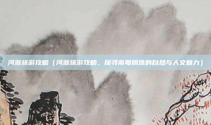 河源旅游攻略（河源旅游攻略，探寻南粤明珠的自然与人文魅力）