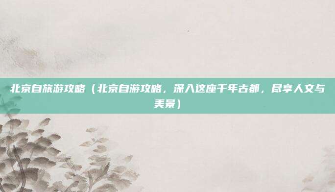 北京自旅游攻略(北京自游攻略,深入这座千年古都,尽享人文与美景)