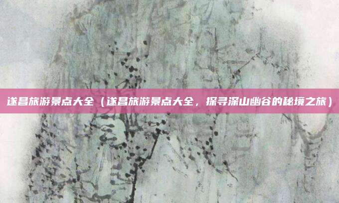 遂昌旅游景点大全(遂昌旅游景点大全,探寻深山幽谷的秘境之旅)