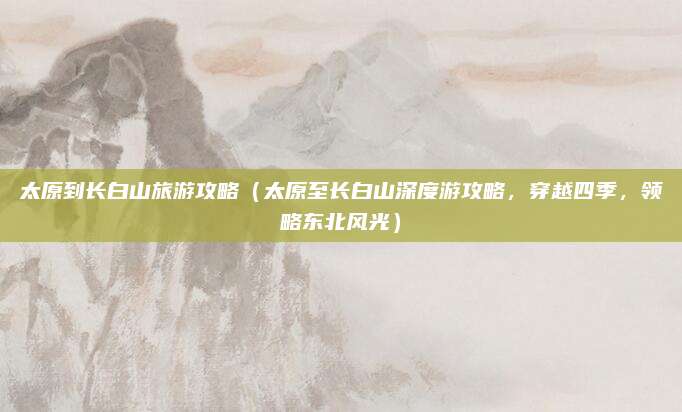 太原到长白山旅游攻略(太原至长白山深度游攻略,穿越四季,领略东北风光)