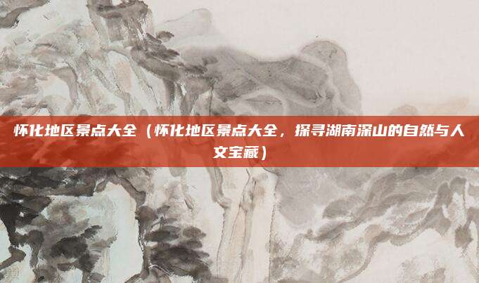怀化地区景点大全(怀化地区景点大全,探寻湖南深山的自然与人文宝藏)