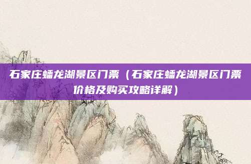 石家庄蟠龙湖景区门票(石家庄蟠龙湖景区门票价格及购买攻略详解)