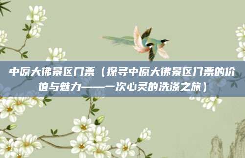 中原大佛景区门票(探寻中原大佛景区门票的价值与魅力——一次心灵的洗涤之旅)