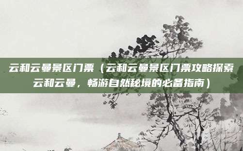 云和云曼景区门票(云和云曼景区门票攻略探索云和云曼,畅游自然秘境的必备指南)