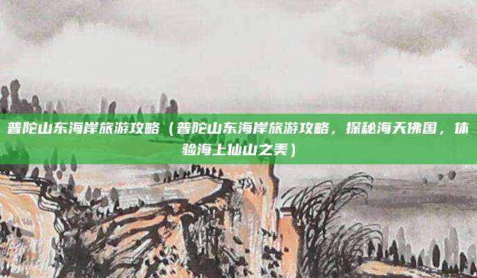 普陀山东海岸旅游攻略(普陀山东海岸旅游攻略,探秘海天佛国,体验海上仙山之美)