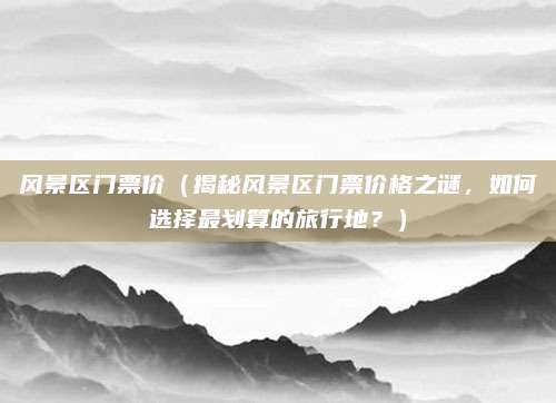 风景区门票价(揭秘风景区门票价格之谜,如何选择最划算的旅行地?)