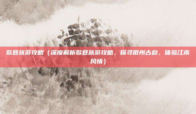 歙县旅游攻略（深度解析歙县旅游攻略，探寻徽州古韵，体验江南风情）