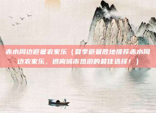 赤水周边避暑农家乐(夏季避暑胜地推荐赤水周边农家乐,逃离城市热浪的最佳选择!)