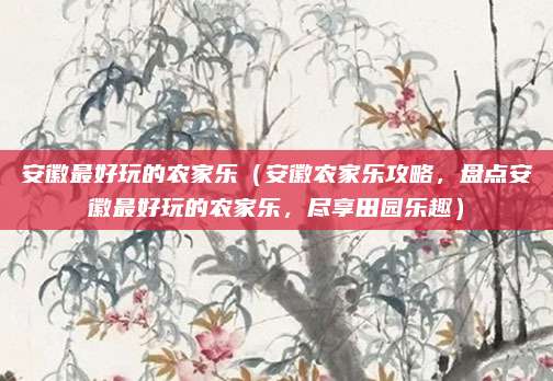 安徽最好玩的农家乐(安徽农家乐攻略,盘点安徽最好玩的农家乐,尽享田园乐趣)