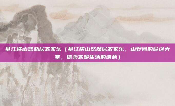 綦江横山悠然居农家乐(綦江横山悠然居农家乐,山野间的隐逸天堂,体验农耕生活的诗意)