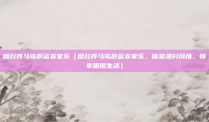 烟台养马岛蔚蓝农家乐(烟台养马岛蔚蓝农家乐,体验渔村风情,畅享田园生活)