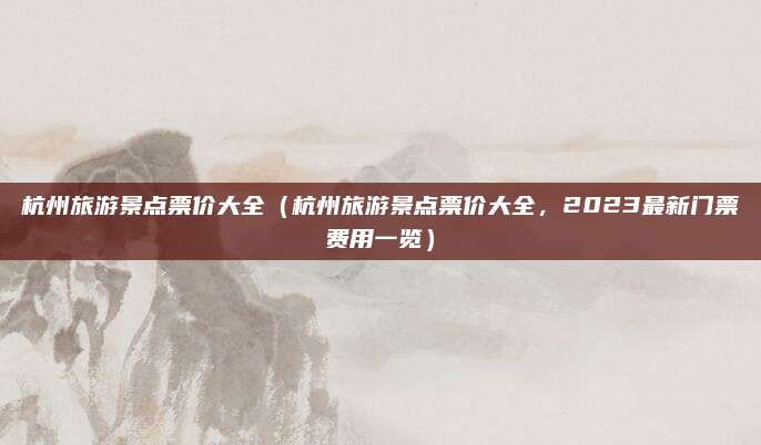 杭州旅游景点票价大全(杭州旅游景点票价大全,2023最新门票费用一览)