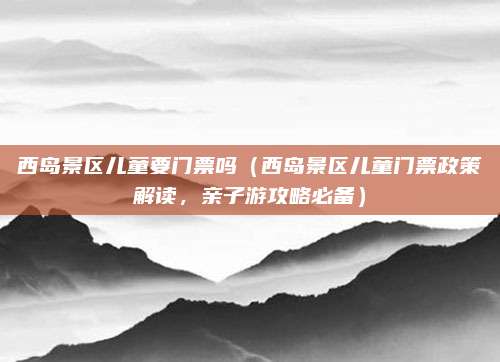 西岛景区儿童要门票吗(西岛景区儿童门票政策解读,亲子游攻略必备)