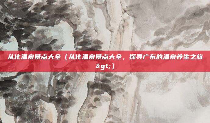 从化温泉景点大全(从化温泉景点大全,探寻广东的温泉养生之旅>)