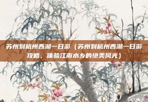 苏州到杭州西湖一日游（苏州到杭州西湖一日游攻略，体验江南水乡的绝美风光）