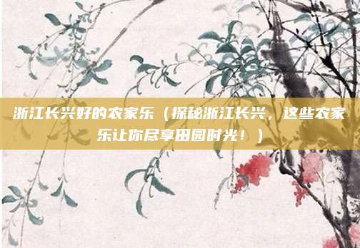 浙江长兴好的农家乐(探秘浙江长兴,这些农家乐让你尽享田园时光!)